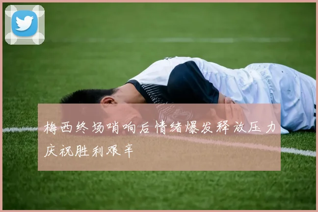 梅西终场哨响后情绪爆发释放压力庆祝胜利艰辛