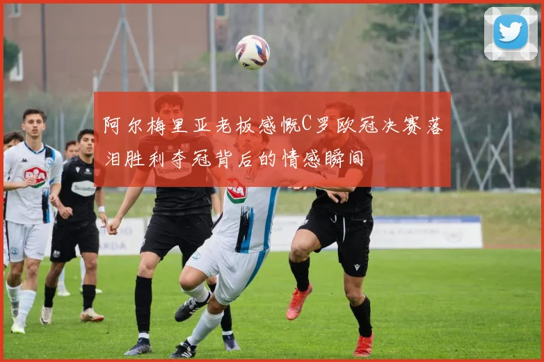 阿尔梅里亚老板感慨C罗欧冠决赛落泪胜利夺冠背后的情感瞬间