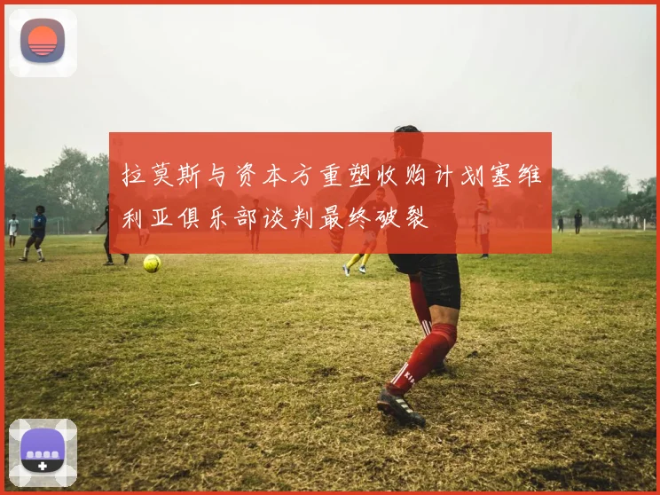拉莫斯与资本方重塑收购计划塞维利亚俱乐部谈判最终破裂