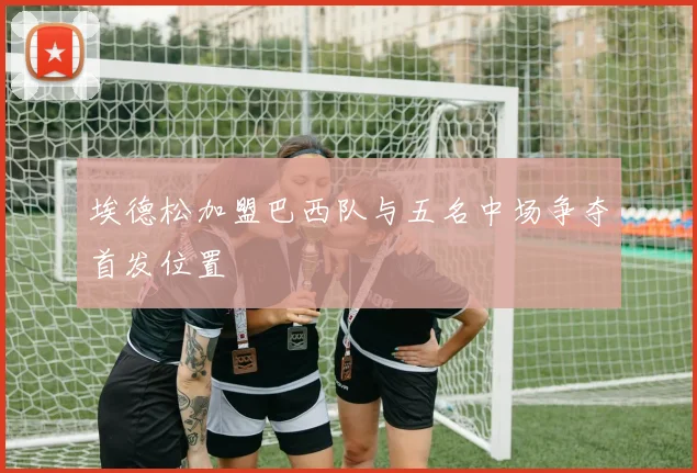 埃德松加盟巴西队与五名中场争夺首发位置