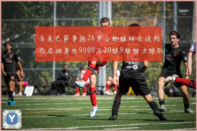 马竞巴萨争抢26岁小蜘蛛转会谈判已启动身价9000万20球9助助力球队