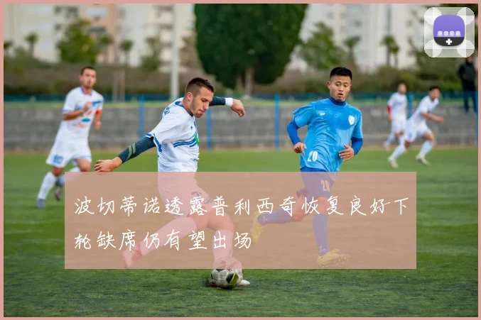 波切蒂诺透露普利西奇恢复良好下轮缺席仍有望出场