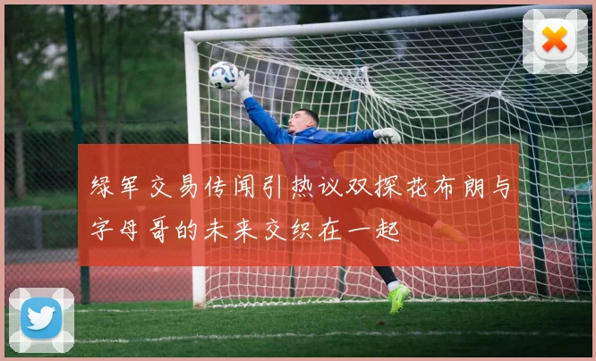 绿军交易传闻引热议双探花布朗与字母哥的未来交织在一起