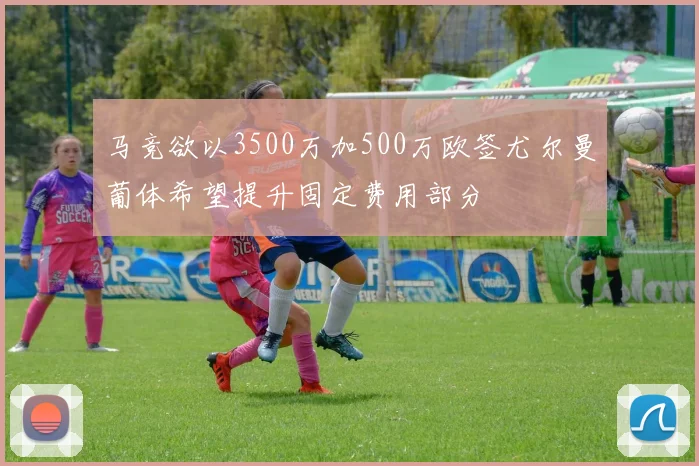 马竞欲以3500万加500万欧签尤尔曼葡体希望提升固定费用部分