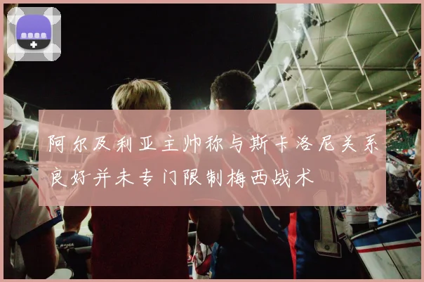 阿尔及利亚主帅称与斯卡洛尼关系良好并未专门限制梅西战术