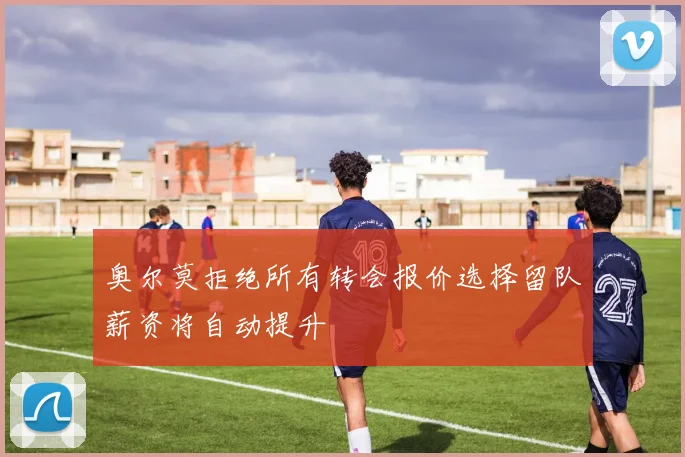 奥尔莫拒绝所有转会报价选择留队薪资将自动提升