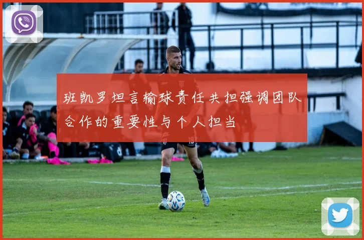 班凯罗坦言输球责任共担强调团队合作的重要性与个人担当