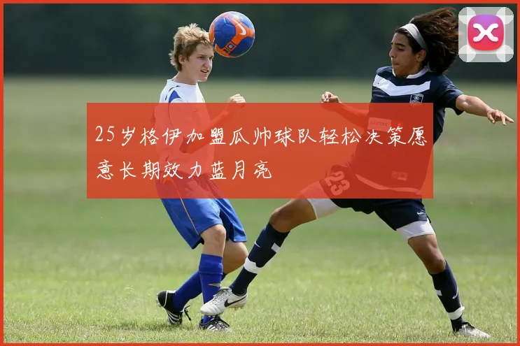 25岁格伊加盟瓜帅球队轻松决策愿意长期效力蓝月亮