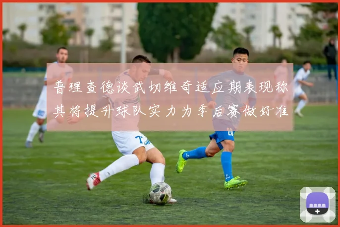 普理查德谈武切维奇适应期表现称其将提升球队实力为季后赛做好准备