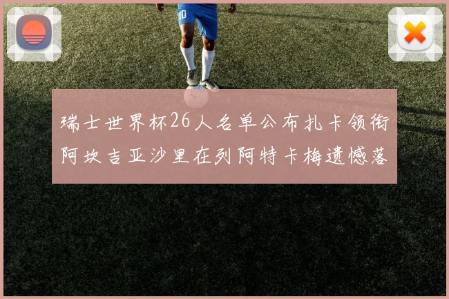 瑞士世界杯26人名单公布扎卡领衔阿坎吉亚沙里在列阿特卡梅遗憾落选