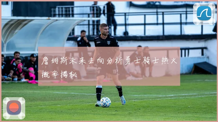 詹姆斯未来去向分析勇士骑士热火概率揭秘