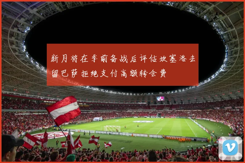 新月将在季前备战后评估坎塞洛去留巴萨拒绝支付高额转会费