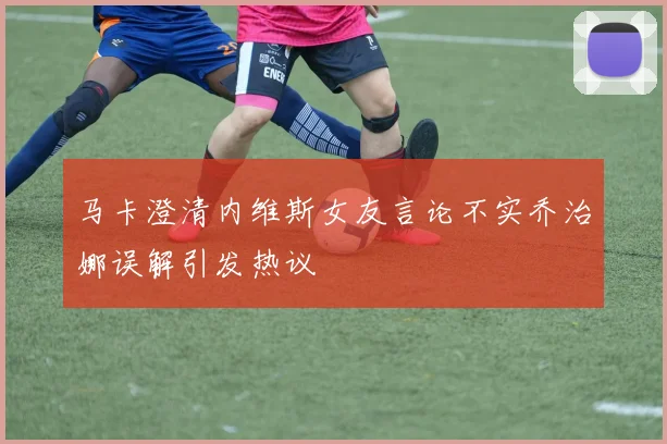 马卡澄清内维斯女友言论不实乔治娜误解引发热议