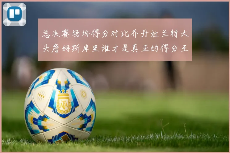 总决赛场均得分对比乔丹杜兰特大头詹姆斯库里谁才是真正的得分王